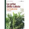 Le erbe della salute sul balcone. Come coltivare e curare le piante aromatiche. Come utilizzarle in cucina e per stare bene