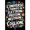 Independently published Taccuino per Appunti L'UNIVERSO É FORMATO DA ELETTRONI, PROTONI, NEUTRONI E COGLIONI: Quaderno per Amici e Colleghi che Amano il Sarcasmo. Idea Regalo Divertente per Uomo e Donna
