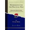 Forgotten Books Mathematics for the Practical Man: Explaining Simply and Quickly All the Elements of Algebra, Geometry, Trigonometry, Logarithms, Coördinate ... With Answers to Problems (Classic Reprint)