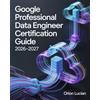 Orion Lucian Google Professional Data Engineer Certification Guide 2026-2027: Practical Cloud Analytics and Machine Learning Techniques for Confident Exam Preparation